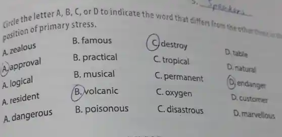 2.
A, B, C, or D to indicate the word that differs from the other three in the
primary stress.
B. practical
A. zeales
A. approval
A. logical
A.resident
A. dangerous
B. famous
C. destroy
C. tropical
C. permanent
C. oxygen
C. disastrous
D. table
D. natural
(D) endanger
D. customer
D. marvellous
B. musical
B. volcanic
B. poisonous