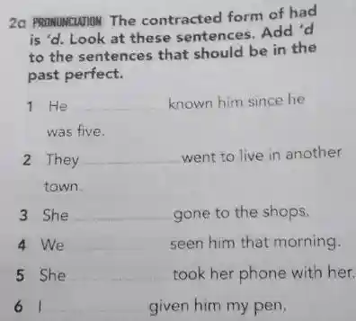 2a PRONUNCIATION The contracted form of had
is'd. Look at these sentences. Add 'd
to the sentences that should be in the
past perfect.
1 He __ known him since he
was five.
2 They __ went to live in another
town.
3 She __ gone to the shops.
4 We __ seen him that morning.
5 She __ took her phone with her.
61 __ given him my pen.