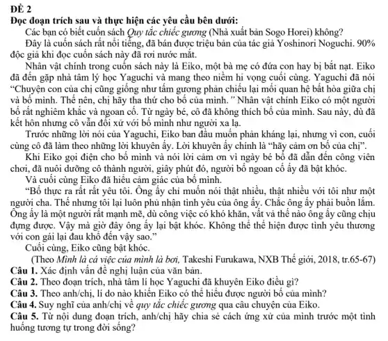 ĐỀ 2
Đọc đoạn trích sau và thực hiện các yêu cầu bên dưới:
Các bạn có biết cuốn sách Quy tắc chiếc gương (Nhà xuất bản Sogo Horei)không?
Đây là cuốn sách rất nổi tiếng, đã bán được triệu bản của tác giả Yoshinor Noguchi. 90% 
độc giả khi đọc cuốn sách này đã rơi nước mắt.
Nhân vật chính trong cuốn sách này là Eiko, một bà mẹ có đứa con hay bị bắt nat. Eiko
đã đến gặp nhà tâm lý học Yaguchi và mang theo niềm hi vọng cuối cùng . Yaguchi đã nói
"Chuyện con của chị cũng giống như tấm gương phản chiếu lại mối quan hệ bất hòa giữa chị
và bố mình. Thế nên, chị hãy tha thứ cho bố của mình. " Nhân vật chính Eiko có một người
bố rất nghiêm khắc và ngoan cố. Từ ngày bé, cô đã không thích bố của mình. Sau này, dù đã
kết hôn nhưng cô vẫn đối xử với bố mình như người xa la.
Trước những lời nói của Yaguchi, Eiko ban đầu muốn phản kháng lại, nhưng vì con . cuối
cùng cô đã làm theo những lời khuyên lấy. Lời khuyên ấy chính là "hãy cảm ơn bố của chị".
Khi Eiko gọi điện cho bố mình và nói lời cảm ơn vì ngày bé bố đã dẫn đến công viên
chơi, đã nuôi dưỡng cô thành người, giây phút đó, người bố ngoan cố ấy đã bật khóc.
Và cuối cùng Eiko đã hiểu cảm giác của bố mình.
"Bố thực ra rất rất yêu tôi. Ông ấy chỉ muốn nói thật nhiều, thật nhiều với tôi như một
người cha. Thế nhưng tôi lại luôn phủ nhận tình yêu của ông ấy. Chắc ông ấy phải buồn lắm.
Ông ấy là một người rất mạnh mẽ , dù công việc có khó khǎn, vất vả thế nào ông ấy cũng chịu
đựng được. Vậy mà giờ đây ông ấy lại bật khóc. Không thể thể hiện được tình yêu thương
với con gái lại đau khổ đến vậy sao."
Cuối cùng, Eiko cũng bật khóc.
(Theo Mình là cá việc của mình là boi, Takeshi Furukawa , NXB Thế giới, 2018, tr. 65-67
Câu 1. Xác định vấn đề nghị luận của vǎn bản.
Câu 2. Theo đoan trích, nhà tâm lí học Yaguchi đã khuyên Eiko điều gì?
Câu 3. Theo anh/chị , lí do nào khiến Eiko có thể hiểu được người bố của mình?
Câu 4. Suy nghĩ của anh/chị về quy tắc chiếc gương qua câu chuyện của Eiko.
Câu 5. Từ nội dung đoạn trích , anh/chị hãy chia sẻ cách ứng xử của mình trước một tình
huống tương tự trong đời sống?