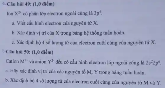 2-Câu hỏi 49:(1,0 điểm)
Ion X^2+ có phân lớp electron ngoài cùng là 3p^6
a. Viết cấu hình electron của nguyên tử X.
b. Xác định vị trí của X trong bảng hệ thống tuần hoàn.
c. Xác định bộ 4 số lượng tử của electron cuối cùng của nguyên tử x.
¿Câu hỏi 50: (1,0 điểm)
Cation M^3+ và anion Y^2- đều có cấu hình electron lớp ngoài cùng là 2s^22p^6
a. Hãy xác định vị trí của các nguyên tố M, Y trong bảng tuần hoàn.
b. Xác định bộ 4 số lượng tử của electron cuối cùng của nguyên tử M và Y.