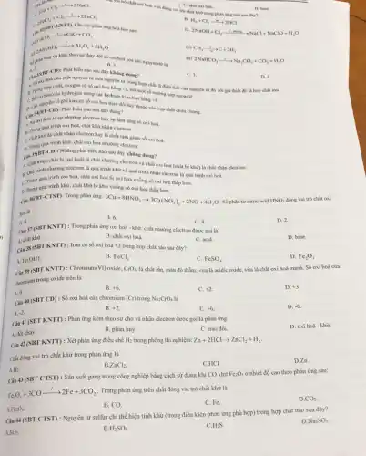2Na+Cl_(2)xrightarrow (2)2NaCl
C. chất oxi hoá.
vai trò chất oxi hoá, vừa đóng vai trở chất khứ trong phản ứng nào sau đây?
D. base.
A
B. H_(2)+Cl_(2)arrow 2HCl
c
phản ứng hoá học sau:
D.
2NaOH+Cl_(2)xrightarrow (i,dmong)NaCl+NaClO+H_(2)O
2FeCl_(2)+Cl_(2)xrightarrow (1)2FeCl_(3)
c
CaCO_(3)xrightarrow (1)CaO+CO_(2)
(c)
2Al(OH)_(3)xrightarrow (t)Al_(2)O_(3)+3H_(2)O
kém
(b) CH_(4)xrightarrow (n)C+2H_(2)
12
(d) 2NaHCO_(3)xrightarrow (i)Na_(2)CO_(3)+CO_(2)+H_(2)O
dipliking time có kẽm theo sự thay ddi về sự thay đổi số oxi hoá của các nguyên từ là
B. 3.
Phát biểu nào sau đây không đúng?
Cin 39(B)
(-CD):
C. 1.
hợp chất, oxygen có số oxi hoá bằng -2
D. 4
trừ một số trường trình của nguyên tử đó với giá thiết đó là hợp chất ion.
A. Số oxi hoá của một nguyên tử một nguyên tố trong hợp chất là điện tích của nguyên
C. Số oxi hoá của hydrogen trong các hydride kim loại bằng +1.
ciu
nguyên tố phi kim có số oxi hoá thay đổi tuỷ thuộc vào hợp chất chứa chúng.
34(BT-CD): Phát biểu nào sau đây đúng?
A. Suroxi hoá là sự nhường electron hay sự làm tǎng số oxi hoá.
B. Trong quá trinh oxi hoá, chất khử nhận electron.
khử là chất nhận electron hay là chất làm giảm số oxi hoá.
C. Chua trình khử, chất oxi hoá nhường electron.
Câu 15(BT-CD): Những phát biểu nào sau đây không đúng?
A. Chất khử (chất bị oxi hoá) là chất nhường electron và chất oxi hoá (chất bị khử) là chất nhận electron.
B. Quá trình nhường electron là quá trình khử và quá trình nhận electron là quá trình oxi hoá.
C. Trong quá trình oxi hoá, chất oxi hoá bị oxi hoá xuống số oxi hoá thấp hơn.
D. Trong quá trinh khử, chất khử bị khử xuống số oxi hoá thấp hơn.
Câu
36(BT-CTST) Trong phàn ứng:
3Cu+8HNO_(3)arrow 3Cu(NO_(3))_(2)+2NO+4H_(2)O . Số phân tử nitric acid HNO_(3) đóng vai trò chất oxi
boá là
A. 8.
B. 6.
C. 4.
Câu 37 (SBT KNTI): Trong phản ứng oxi hoá - khử, chất nhường electron được gọi là
D. 2.
A. chất khử.
B. chất oxi hoá.
C. acid.
D. base.
Câu 38 (SBT KNTT): Iron có số oxi hoá +2 trong hợp chất nào sau đây?
D. Fe_(2)O_(3)
A. Fe(OH)_(3)
B. FeCl_(3)
C. FeSO_(4)
Cin 39 (SBT KNTT): Chromium (VI) oxide. CrO_(3), là chất rắn, màu đỏ thẩm, vừa là acidic oxide, vừa là chất oxi hoá mạnh.Số oxi hoá của
chromium trong oxide trên là
A. 0.
B. +6
C. +2
D. +3
Câu 40 (SBT CD): Số oxi hoá của chromium (Cr) trong Na_(2)CrO_(4) là
C. +6
D. -6.
A. -2.
B. +2
Câu 41 (SBT KNTT): Phản ứng kèm theo sự cho và nhận electron được gọi là phản ứng
C. trao đồi.
D. oxi hoá - khử.
A. đốt cháy.
B. phân huỷ.
Câu 42 (SBT KNTT): Xét phản ứng điều chế
H_(2) trong phòng thí nghiệm: Zn+2HClarrow ZnCl_(2)+H_(2)
Chất đóng vai trò chất khử trong phản ứng là
D.Zn.
A.Hz.
B ZnCl_(2)
C.HCI.
Câu 43 (SBT CTST): Sản xuất gang trong công nghiệp bằng cách sử dụng khi CO khử
Fe_(2)O_(3) ở nhiệt độ cao theo phản ứng sau:
Fe_(2)O_(3)+3COxrightarrow (t)2Fe+3CO_(2)
. Trong phản ứng trên chất đóng vai trò chất khử là
D CO_(2)
A.Fe_(2)O_(3)
B. CO.
C. Fe.
Câu 44 (SBT CTST) : Nguyên từ sulfur chi thể hiện tính khử (trong điều kiện phản ứng phù hợp) trong hợp chất nào sau đây?
A.SO_(2).
D Na_(2)SO_(3)
B H_(2)SO_(4).
C.H_(2)S
