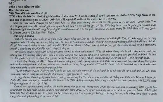 ĐỀ 2
Phần I. Đọc hiểu (4,0 điểm)
Đọc vǎn bản sau
Việt Nam đối mặt với dân số già
TTO-Sau khi bắt đầu thời kỳ già hóa dân số vào nǎm 2011 với tỉ lệ dân số từ 60 tuổi trở lên chiếm 9,9%  Việt Nam sẽ trải
qua giai đoạn dân số già từ 2026-2054 khi tỉ lệ người 65 tuổi trở lên chiếm từ 10-19,9% 
Như vậy, như nhiều chuyên gia tìng cảnh báo, VN chưa giàu nhung dân số đã bắt đầu già hóa.Và từ
2054-2069, Việt Nam
sẽ trâi qua giai đoạn dân số rất già, khi người từ 65 tuổi trở lên chiếm 20-29,9% . VN cũng được xem là quốc gia có thời gian
chuyển từ "già hóa dân số" sang "dân số già" vào nhóm nhanh trên thế giới,dự báo là 20 nǎm, trong khi Nhật Bản và Trung Quốc
là 26 nǎm, Anh và Tây Ban Nhà 45 nǎm. __
Dân số già nhanh
Phát biểu tại hội thảo "Dân số và phát triển", được Tổng cục Dân số - kể hoạch hóa gia đình (Bộ Y tế) tổ chức ngày 24-12, ong
Nguyễn Doãn Tú, tổng cục trưởng Tổng cục Dân số - kể hoạch hóa gia đình, cho rặng một trong những chính sách để hạn chế tốc
độ già hóa dân số là duy trì mức sinh thay thế."Việt Nam đã duy trì được mức sinh thay thế, giữ được tổng tỉ suất sinh ở mức xung
quanh 2 con/bà mẹ từ 2006 đến nay"- Ông Tú chia sẻ.
Tuy nhiên, những chính sách để hỗ trợ thêm còn rất it,thậm chi chưa có."Hãy đặt mình vào vị trí của các công nhân, sinh con
nhưng nhà trẻ, trường mâu giào. __ đều ít có hoặc chi phi cao, các gia đình trẻ it dám sinh con. Ngay các gia đình ở thành thị, hai
vợ chồng có công việc ổn định nhưng mức lương thông thường cũng rất khó khǎn khi nuôi 2 con ǎn học" - ông Tú bình luận.
Chính vị lý do này, dù đã có chính sách nhằm nâng mức sinh ở vùng có mức sinh thập dưới mức sinh thay thể, đồng thời giảm
mức sinh ở vùng có mức sinh cao, nhưng mức sinh được thông báo gần nhất ở TP.HCM ở mức trên 1,3 con/bà mẹ vẫn là mức sinh
thấp nhất nước và còn có xu hướng giảm thêm.
"Kinh nghiệm ở Hàn Quốc và nhiều quốc gia cho thấy nếu mức sinh đã xuống thấp sẽ rất khó để tǎng sinh trở lại.Khi mức
sinh thấp, dân số càng già với tốc độ nhanh hơn" - ộng Tú khuyên cáo.
Trong khi đó, theo ông Nguyễn Xuân Trường,vụ trường Vụ Cơ câu và quy mô dân số (Tổng cục Dân số - kể hoạch hóa gia
đình), đặc điểm của người cao tuổi ở Việt Nam là trên 70%  phải tự lao động kiểm sống với sự hồ trợ của con cháu,chi 25,5% 
bằng lương hưu và trợ cấp xã hội.
Con số này dự báo không có thay đổi nhiều trong thời gian tới. Trong nǎm 2020, Hà Nội chi mới có khoảng 40%  người lao
động tham gia bảo hiểm xã hội và theo mục tiêu đến nǎm 2021, 45%  người lao động cả nước sẽ tham gia bảo hiểm xã hội. Khi
bước vào thời kỳ dân số gia, số người già tǎng cao cùng với tỉ lệ người già không có lương hưwtrợ cấp cũng tǎng theo vô hình
trung sẽ là một gánh nặng về an sinh xã hội.