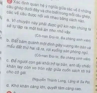 (2)Xác định quan hệ y nghĩa giữa các vế ở những
câu ghép dưới đây và cho biết trong mỗi câu ghép,
các vế câu được nối với nhau bằng cách nào.
a. Vì chuyện này phải được giữ kín nên chúng ta
sẽ tự lập ra một toà án nho nhỏ vậy.
(Cô-nan Đoi-ld, Ba chàng sinh viên)
b. Đất bám quanh một đỉnh giày vương lên bàn và
mẩu đất thứ hai rã ra, rơi xuống sàn phòng ngù.
(Cô-nan Đoi-ld, Ba chàng sinh viên)
c. Để người con gái khỏi trò lại bàn anh lấy chiếc
khǎn tay còn vo tròn cặp giữa cuốn sách tới trả
cho cô gái.
(Nguyễn Thành Long, Lặng lẽ Sa Pa)
d. Khó khǎn càng lớn, quyết tâm càng cao.