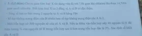 3. (2.5 điểm) Cho m gam kim loại X tác dụng vừa đủ với 7,81 gam khí chlorine thu được 14,7994
gam muối chloride. Biết kim loại X có 2 đồng vị A và B có đặc điểm:
- Tổng số hạt cơ bản trong 2 nguyên tử A và B bằng 186.
- Số hạt không mang điện của B nhiều hơn số hạt không mang điện của A là 2.
- Một hỗn hợp có 500 nguyên tử của cả A và B. Nếu ta thêm vào hỗn hợp này 40 nguyên tử A thi
hàm lượng %  của nguyên tử B trong hỗn hợp sau ít hơn trong hỗn hợp đầu là 2%  Xác định số khối
của A và B.