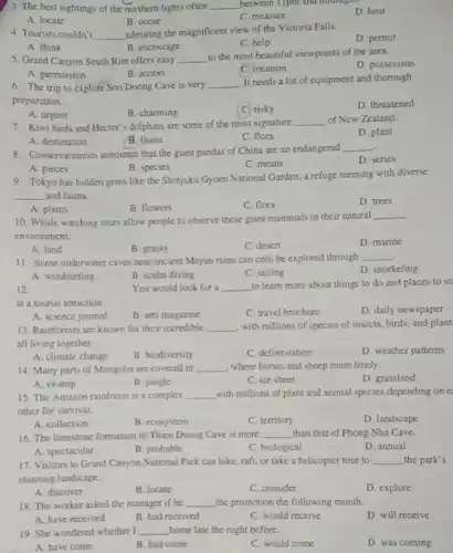 3. The best sightings of the northern lights often __ between 11pm and midingli.
D. host
A. locate
B. occur
C. measure
4. Tourists couldn't __
admiring the magnificent view of the Victoria Falls.
D. permit
A. think
B. encourage
C. help
5. Grand Canyon South Rim offers easy __
to the most beautiful viewpoints of the area.
D. possession
A. permission
B. access
location
6. The trip to explore Son Doong Cave is very
__
It needs a lot of equipment and thorough
preparation.
D. threatened
A. urgent
B. charming
C. risky
7. Kiwi birds and Hector s dolphins are some of the most signature
__ of New Zealand.
D. plant
A. destination
B. fauna
C. flora
8. Conservationists announce that the giant pandas of China are an endangered
__
D. series
A. pieces
B. species
C. means
9. Tokyo has hidden gems like the Shinjuku Gyoen National Garden, a refuge teeming with diverse
__ and fauna.
D. trees
A. plants
B. flowers
C. flora
10. Whale watching tours allow people to observe these giant mammals in their natural
__
environment.
D. marine
A. land
B. grassy
C. desert
11. Some underwater caves near ancient Mayan ruins can only be explored through
__
D. snorkeling
A. windsurfing
B. scuba diving
C. sailing
12.
You would look for a __ to learn more about things to do and places to st
at a tourist attraction
C. travel brochure
D. daily newspaper
A. science journal
B. arts magazine
13. Rainforests are known for their incredible __ with millions of species of insects, birds, and plant
all living together
A. climate change
B. biodiversity
C. deforestation
D. weather patterns
14. Many parts of Mongolia are covered in __ where horses and sheep roam freely
D. grassland
A. swamp
B. jungle
C. ice sheet
15. The Amazon rainforest is a complex __ with millions of plant and animal species depending on e
other for survival.
A. collection
B. ecosystem
C. territory
D. landscape
16. The limestone formation of Thien Duong Cave is more __ than that of Phong Nha Cave.
A. spectacular
B. probable
C. biological
D. annual
17. Visitors to Grand Canyon National Park can hike, raft, or take a helicopter tour to __ the park's
stunning landscape.
A. discover
B. locate
C. consider
D. explore
18. The worker asked the manager if he __ the promotion the following month.
A. have received
B. had received
C. would receive
D. will receive
19. She wondered whether I __ home late the night before.
A. have come
B. had come
C. would come
D. was coming