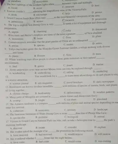 3. The best sightings of the northern lights often __
between 11pm and midnight.
D. host
A. locate
B. occur
C. measure
A. paradises
B. ecosystems
4. Tourists couldn't __
admiring the magnificent view of the Victoria Falls.
D. permit
A. think
B. encourage
C. help
5. Grand Canyon South Rim offers easy __
to the most beautiful viewpoints of the area.
D. possession
A. permission
B. access
location
6. The trip to explore Son Doong Cave is very
__
It needs a lot of equipment and thorough
preparation.
D. threatened
A. urgent
B. charming
C. risky
7. Kiwi birds and Hector'dolphins are some of the most signature
__ of New Zealand.
D. plant
A. destination
B. fauna
C. flora
8. Conservationists announce that the giant pandas of China are an endangered
__
D. series
A. pieces
B. species
C. means
gems like the Shinjuku Gyoen National Garden, a refuge teeming with diverse
__ and fauna.
A. plants
D. trees
B. flowers
C. flora
10. Whale watching tours allow people to observe these giant mammals in their natural
__
environment.
A. land
D. marine
B. grassy
C. desert
11. Some underwater caves near ancient Mayan ruins can only be explored through
__
D. snorkeling
A. windsurfing
B. scuba diving
C. sailing
12.	You would look for a __ to learn more about things to do and places to stay
at a tourist attraction.
A. science journal
B. arts magazine
C. travel brochure
D. daily newspaper
13. Rainforests are known for their incredible __ , with millions of species of insects, birds, and plants
all living together
A. climate change
B. biodiversity
C. deforestation
D. weather patterns
14. Many parts of Mongolia are covered in __ where horses and sheep roam freely.
A. swamp
B. jungle
C. ice sheet
D. grassland
15. The Amazon rainforest is a complex __ with millions of plant and animal species depending on eac
other for survival.
A. collection
B. ecosystem
C. territory
D. landscape
16. The limestone formation of Thien Duong Cave is more __ than that of Phong Nha Cave.
D. annual
A. spectacular
B. probable
C. biological
17. Visitors to Grand Canyon National Park can hike, raft, or take a helicopter tour to __ the park's
stunning landscape.
A. discover
B. locate
C. consider
D. explore
18. The worker asked the manager if he __ the promotion the following month.
A. have received
B. had received
C. would receive
D. will receive
19. She wondered whether I __ home late the night before.
A. have come
B. had come
C. would come
D. was coming