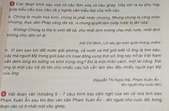 (3) Các đoạn trích sau vừa có câu đơn vừa có câu ghép.Hãy chỉ ra sự phủ hợp
giữa kiểu cấu trúc câu và ý nghĩa cần biểu đạt của mối câu.
a. Chúng ta muốn hoà bình, chúng ta phải nhân nhượng. Những chúng ta càng nhân
nhượng, thực dân Pháp càng lấn tới, vì chúng quyết tâm cuốp nước ta lần nữa!
Không! Chúng ta thà hi sinh tất cả,chữ nhất định không chịu mất nước, nhất định
không chịu làm nô lệ.
(Hồ Chí Minh, Lời kêu gọi toán quốc kháng chiến)
b. Vì sao sau khi đất nước giải phóng, cả nước và thế giới biết rõ ông là tình báo,
vậy mà người Mỹ trong giới báo chí hoạt động cùng thời với ông nay trở lại Việt Nam
vẫn đem lòng tin tưởng và kính trọng ông? Đó là một nhân cách, một tài nǎng. Đời
ông là một câu trả lời lớn cho nhiều câu hỏi vấn làm đau đầu nhiều người bạn Mỹ
của ông.
(Nguyễn Thị Ngọc Hải Phạm Xuân Ân-
tên người nhu cuộc đời)
(4) Viết đoạn vǎn (khoảng 5-7 câu) trình bày cảm nghĩ của em về nhà tình báo
Phạm Xuân Ân sau khi đọc vǎn bản Phạm Xuân Ân - tên người như cuộc đời,trong
đoạn vǎn có ít nhất một câu ghép.