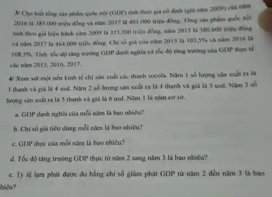 3/ Cho biết tổng sản phẩm quốc nội (GDP)
tính theo giá có định (giá nǎm 2009)của nǎm
2016 là 385.000 triệu đồng và nǎm 2017 là 401.000 triệu đồng. Tổng sản phẩm quốc nội
tính theo giá hiện hành nǎm 2009 là 355.300 triệu đồng.nǎm 2015 là 380600 triệu đồng
và nǎm 2017 là 464.000 triệu đồng . Chỉ số giá của nǎm 2015 là 103,5%  và nǎm 2016 là
108,5% 
. Tính tốc độ tǎng trường GDP danh nghĩa và tốc độ tǎng trưởng của GDP thực tế
các nǎm 2015, 2016,2017.
4/ Xem xét một nền kinh tế chỉ sản xuất các thanh socola. Nǎm 1 số lượng sản xuất ra là
3 thanh và giá là 4 usd. Nǎm 2 số lượng sản xuất ra là 4 thanh và giá là 5 usd. Nǎm 3 số
lượng sản xuất ra là 5 thanh và giá là 6 usd . Nǎm 1 là nǎm cơ sở.
a. GDP danh nghĩa của mỗi nǎm là bao nhiêu?
b. Chi số giá tiêu dùng mỗi nǎm là bao nhiêu?
c. GDP thực của mỗi nǎm là bao nhiêu?
d. Tốc độ tǎng trưởng GDP thực từ nǎm 2 sang nǎm 3 là bao nhiêu?
e. Tỷ lệ lạm phát được đo bằng chi số giảm phát GDP từ nǎm 2 đến nǎm 3 là bao