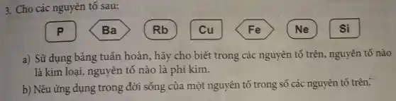 3. Cho các nguyên tố sau:
a) Sử dụng bảng tuần hoàn, hãy cho biết : trong các nguyên tố trên,nguyên tố nào
là kim loại nguyên tố nào là phi kim.
b) Nêu úng dụng trong đời sống của một nguyên tố trong số các nguyên tố trên: