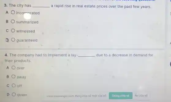 3. The city has __ a rapid rise in real estate prices over the past few years.
A incornorated
B summarized
C witnessed
guaranteed
4. The company had to implement a lay- __ due to a decrease in demand for
their products.
A over
B away
C off
D down