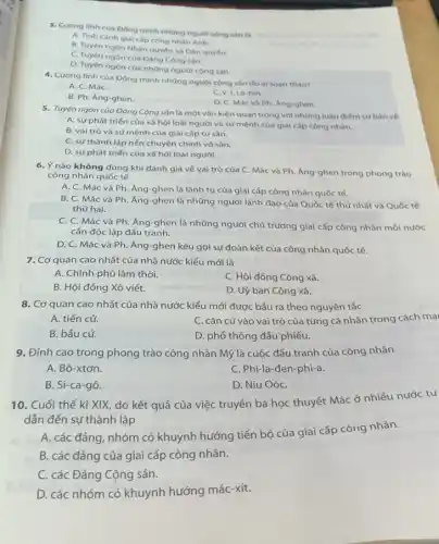 3. Cương linh của Đông minh những người cộng sản là
A. Tinh cành gial cấp công nhàn Anh.
B. Tuyen ngôn Nhân quyển và Dân quyền.
C. Tuyên ngôn của Đảng Cộng sản.
D. Tuyen ngôn của những người cộng sản.
4. Cương linh của Đông minh những người cộng sản do al soan thào?
A. C. MáC.
B. Ph. Ang-ghen.
C. V. I. Lê-nin.
D. C. Mác và Ph. Ang-ghen.
5. Tuyên ngôn của Đảng Cộng sản là một vǎn kiện quan trọng với những luận điểm cơ bản về
A. sự phát triến của xã hội loài người và sữ mệnh của giai cắp công nhân.
B. vai trò và sứ mệnh của giai cấp tư sản.
C. sự thành lập nền chuyên chính vô sản.
D. sự phát triển của xã hội loài người.
6. Y nào không đúng khi đánh giá vé vai trò của C Mác và Ph. Ang-ghen trong phong trào
công nhân quốc tế
A. C. Mác và Ph. Ăng-ghen là lãnh tụ của giai cấp công nhân quốc tế.
B. C. Mác và Ph. Áng-ghen là những người lãnh đạo của Quốc tế thứ nhất và Quốc tế
thứ hai.
C. C. Mác và Ph. Áng-ghen là những người chủ trương giai cấp công nhân mỏi nước
cần độc lập đấu tranh.
D. C. Mác và Ph. Áng-ghen kêu gọi sự đoàn kết của công nhân quốc tế.
7. Cơ quan cao nhất của nhà nước kiểu mới là
A. Chính phủ lâm thời.
C. Hội đồng Công xã.
B. Hội đồng Xô viết.
D. Uỷ ban Công xã.
8. Cơ quan cao nhất của nhà nước ra theo nguyên tắc
A. tiến cử.
C. cǎn cứ vào vai trò của từng cá nhân trong cách mại
B. bầu cử.
D. phổ thông đầu phiếu.
9. Đỉnh cao trong phong trào công nhân Mỹ là cuộc đấu tranh của công nhân
A. Bô-xtơn.
C. Phi-la-đen-phi-a.
B. Si-ca-gô.
D. Niu OóC.
10. Cuối thế kỉ XIX, do kết quả của việc truyền bá học thuyết Mác ở nhiều nước tư
dẫn đến sự thành lập
A. các đảng, nhóm có khuynh hướng tiến bộ của giai cấp công nhân.
B. các đảng của giai cấp công nhân.
C. các Đảng Cộng sản.
D. các nhóm có khuynh hướng mác-xít.