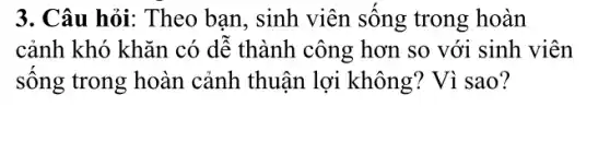 3. Câu hỏi: Theo ban , sinh viên sống trong hoàn
cảnh khó khǎn có dễ thành công hơn so với sinh viên
sống trong hoàn cảnh thuận lợi không? Vì sao?