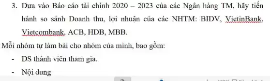 3. Dựa vào Báo cáo tài chính 2020-2023 của các Ngân hàng TM, hãy tiến
hành so sánh Doanh thu, lợi nhuận của các NHTM: BIDV.VietinBank.
Vietcombank . ACB. HDB. MBB.
Mỗi nhóm tư làm bài cho nhóm của mình, bao gồm:
DS thành viên tham gia.
Nội dung