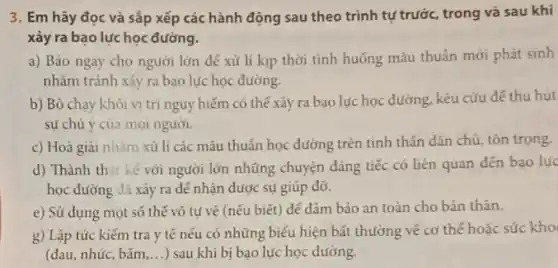 3. Em hãy đọc và sắp xếp các hành động sau theo trình tự trước, trong và sau khi
xảy ra bạo lực học đường.
a) Báo ngay cho người lớn dê xử lí kịp thời tình huống máu thuần mới phát sinh
nhằm tránh xảy ra bao lực học đường.
b) Bỏ chạy khỏi vị trí nguy hiếm có thế xảy ra bạo lực học đường kêu cứu để thu hút
sự chú ý của mọi người.
c) Hoà giải nhàm xử lí các mâu thuần học đường trên tinh thán dán chủ tón trọng.
d) Thành thai kế với người lớn những chuyện đáng tiếc có liên quan đến bạo lục
học đường đã xảy ra để nhận được sự giúp đỡ.
e) Sử dụng mọt số thế vô tự vẻ (nếu biết) đé đảm bảo an toàn cho bản thân.
g) Lập tức kiếm tra y tế nếu có nhũng biểu hiện bất thường vé cơ thế hoặc sức kho
(đau, nhúc, bắm __ ) sau khi bị bạo lực học đường