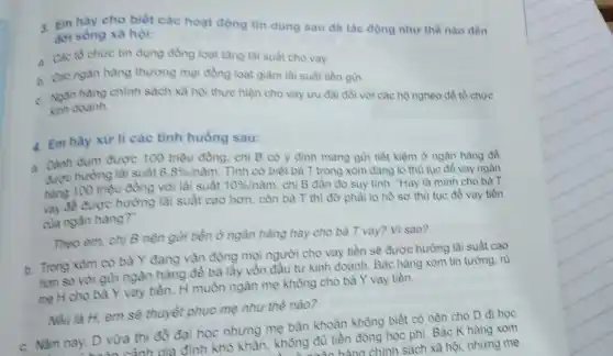 3. Em hãy cho biết các hoạt động tin dụng sau đã tác động như thế nào đến đời sóng xã hội:
a. Các to chure tin dụng đồng loạt tǎng lai suát cho vay.
b. Các ngân hàng thương mại đồng loạt giảm lãi suất tiền guri.
c. Ngân hàng chình sách xã hội thực hiện cho vay uru dai đối với các hộ nghèo để tổ chức Kinh doanh.
4. Em hãy xử li các tình huống sau:
a. Dành dụm được 100 triệu đồng, chi B có y đinh mang gừi tiết kiệm ở ngân hàng đồ được hưởng lãi suất 6,8% /ncheck (a)m
Tình cờ biết bà T trong xóm đang lo thù tục đề vay ngân hàng 100 triệu đồng với lãi suất 10% /ncheck (a)m
chị B đần đo suy tính: "Hay là mình cho bà T
vay để được hưởng lãi suất cao hơn còn bà T thì đơ phài lo hồ sơ thù tục để vay tiền
của ngân hàng?".
Theo em, chi B nên gửi tiền ở ngân hàng hay cho bà T vay? Vì sao?
b. Trong xóm có bà Y đang vận động mọi người cho vay tiền sẽ được hưởng lãi suất cao
hơn so với gùri ngân hàng để bà lấy vốn đầu tư kinh doanh. Bác hàng xóm tin tưởng, rù
mẹ H cho bà Y vay tiền. H muốn ngǎn mẹ không cho bà Y vay tiền.
Nếu là H, em sẽ thuyết phục mẹ như thế nào?
c. Nǎm nay, D vừa thi đồ đại học nhưng mẹ bǎn khoàn không biết có nên cho D đi học
a mảnh của đình khó khǎn, không đủ tiền đóng học phí. Bác K hàng xóm
mãn hànn chính sách xã hội, nhưng mẹ