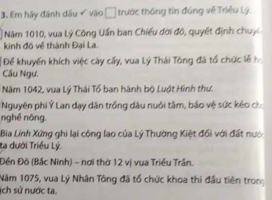 3. Em hãy đánh dấu v vào square  trước thông tin đúng về Triêu Lý.
Nǎm 1010, vua Lý Công Uẩn ban Chiếu dới đó, quyết định chuyế
kinh đó về thành Đai La.
Để khuyến khích việc cày cấy, vua Lý Thái Tông đã tổ chức lễ h
Câu Ngư.
Nǎm 1042, vua Lý Thái Tổ ban hành bộ Luật Hình thu.
Nguyên phí Ý Lan dạy dân trồng dâu nuôi tǎm, bảo vệ sức kéo ch
nghề nông.
Bía Linh Xứng ghi lại công lao của Lý Thường Kiệt đối với đất nước
ta dưới Triều Lý.
Đến Đô (Bắc Ninh)- nơi thờ 12 ví vua Triều Trần.
Vǎm 1075, vua Lý Nhân Tông đã tổ chức khoa thi đầu tiên tron:
ích sử nước ta.