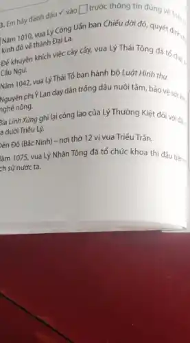 3. Em hãy đánh dấu v vào
square  trước thông tin đúng về Tría .
Nǎm 1010, via Lý Công Uẩn ban Chiếu dời đô, quyết Triéuls
kinh đô về thành Đại La.
Để khuyến khích việc cày cấy, vua Lý Thái Tông đã tổ chức
Câu Ngu.
Nǎm 1042, vua Lý Thái Tổ ban hành bộ Luật Hình thư.
Nguyên phiY Lan day dân trồng dâu nuôi tằm bảo vệ sức ké
nghề nông.
3ia Linh Xứng ghi lại công lao của Lý Thường Kiệt đối với đắt ,
a dưới Triểu Lý.
ền Đô (Bắc Ninh)- nơi thờ 12 vị vua Triều Trần.
lǎm 1075, vua Lý Nhân Tông đã tổ chức khoa thi đấu tiên tr.
ch sử nước ta.