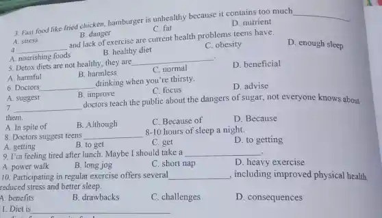 3. Fast food like fried chicken,hamburger is unhealthy because it contains too much
__
C. fat
D. nutrient
B. danger
4. __
and lack of exercise are current health problems teens have.
A. stress
A. nourishing foods
B. healthy diet
C. obesity
D. enough sleep
.
5. Detox diets are not healthy; they are
__
disappointed
D. beneficial
A. harmful
B. harmless
C. normal
6. Doctors __
drinking when you're thirsty.
D. advise
C. focus
A. suggest
B. improve
7. __
doctors teach the public about the dangers of sugar,not everyone knows about
them.
A. In spite of
B. Although
C. Because of
D. Because
8. Doctors suggest teens __
8-10 hours of sleep a night.
D. to getting
A. getting
B. to get
C. get
9. I'm feeling tired after lunch. Maybe I should take a __
A. power walk
B. long jog
C. short nap
D. heavy exercise
10. Participating in regular exercise offers several __ , including improved physical health.
reduced stress and better sleep.
A. benefits
B. drawbacks
C. challenges
D . consequences
1. Diet is
__