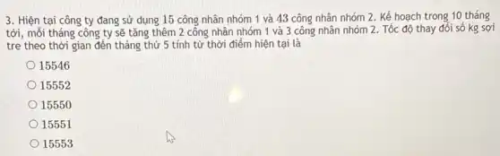 3. Hiện tại công ty đang sử dụng 15 công nhân nhóm 1 và 43 công nhân nhóm 2. Kế hoạch trong 10 tháng
tới, mỗi tháng công ty sẽ tǎng thêm 2 công nhân nhóm 1 và 3 công nhân nhóm 2. Tốc độ thay đổi số kg sợi
tre theo thời gian đến tháng thứ 5 tính từ thời điểm hiện tại là
15546
15552
15550
15551
15553