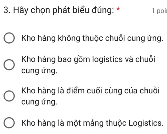 3. Hãy chọn phát biểu đúng:
Kho hàng không thuộc chuỗi cung ứng.
Kho hàng bao gồm logistics ; và chuỗi
cung ứng.
Kho hàng là điểm cuối cùng của chuỗi
cung ứng.
Kho hàng là một mảng thuộc Logistics.
1 poi