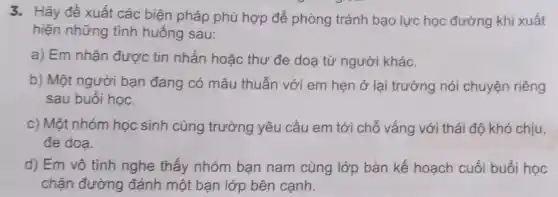 3. Hãy đề xuất các biện pháp phù hợp để phòng tránh bạo lực học đường khi xuất
hiện những tình huống sau:
a) Em nhận được tin nhắn hoặc thư đe doa từ người khác.
b) Một người bạn đang có mâu thuẫn với em hẹn ở lại trường nói chuyện riêng
sau buổi học.
c) Một nhóm học sinh cùng trường yêu cầu em tới chỗ vắng với thái độ khó chịu,
đe doa.
d) Em vô tình nghe thấy nhóm bạn nam cùng lớp bàn kế hoạch cuối buổi học
chặn đường đánh một ban lớp bên cạnh.