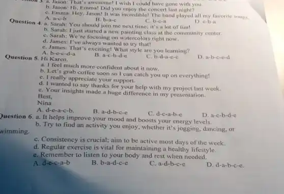 3. a. Jason: That's awesome! I wish I could have gone with you.
b. Jason: Hi, Emma!Did you enjoy the concert last night?
C. Emma: Hey, Jason!It was incredible! The band played all my favorite songs.
A. a-c-b
B. b-a-c
C. b-c-a
Question 4. a. Sarah:You should join me next time; it's a lot of fun!
D. c-b-a
b. Sarah: I just started a new painting class at the community center.
C. Sarah: We're focusing on watercolors right now.
d. James: I've always wanted to try that!
e. James: That'exciting! What style are you learning?
A. b-e-c-d-a
Question 5. Hi Karen,
B. a-c-b-d-e
C. b-d-a-e-c
D. a-b-c-c-d
a. I feel much more confident about it now.
b. Let's grab coffee soon so I can catch you up on everything!
C. I really appreciate your support.
d. I wanted to say thanks for your help with my project last week.
e. Your insights made a huge difference in my presentation.
Best.
Nina
A. d-e-a-c-b.
B. a-d-b-c-e
C. d-c-a-b-e
D. a-c-b-d-e
wimming.
Question 6. a. It helps improve your mood and boosts your energy levels.
b. Try to find an activity you enjoy , whether it's jogging dancing,or
C. Consistency is crucial; aim to be active most days of the week.
d. Regular exercise is vital for maintaining a healthy lifestyle.
e. Remember to listen to your body and rest when needed.
A. d-e-c-a-b
B. b-a-d-c-e
C. a-d-b-c-e
D. d-a-b-c-e.