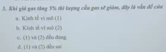 3. Khi giá gas tǎng 5%  thì lượng cầu gas sẽ giảm, đây là vấn đề của
a. Kinh tế vi mô (1)
b. Kinh tế vì mô (2)
c. (1) và (2)đều đúng
d. (1) và (2)đều sai