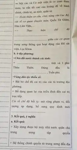 .......
........... 3. Kết quả, ý nghĩa
........... a. Kết quả:
+ Xây dựng được bộ máy nhà nước quân chủ
trung	ương	tập	quyền
...................................................................... __
+ Hệ thống chính quyền từ trung ương đến địa
­­­­→ Nội các và Cơ mật viện là cơ quan tham
mưu, tư vấn tối cao của hoàng đế về hành
chính, chính trị, an ninh, quân sự.
=> Hoàn thiện cơ cấu, chức nǎng của Lục Bộ,
cài tổ cơ quan chuyên môn: Quốc Tử Giám,
Hàn Lâm Viện, __
5)	Thực hiện chế	độ
__
giữa các cơ quan
trung ương thông qua hoạt động của Đô sát
viện, Lục Khoa.
b. ở địa phương:
-Chia đất nước thành các tinh:
+ __ tỉnh và 1 phủ
Thừa Thiên. Đứng đầu	là
__ , Tuần phủ
-Vùng dân tộc thiểu số:
+ Bãi bỏ chế độ cai trị của các tù trưởng địa
phương.
+ Bổ dụng quan lại của triều đình đến cai trị
trực tiếp.
Cài tổ chế độ hồi ty: mở rộng phạm vi, đối
tượng áp dụng, bổ sung quy định mới
__