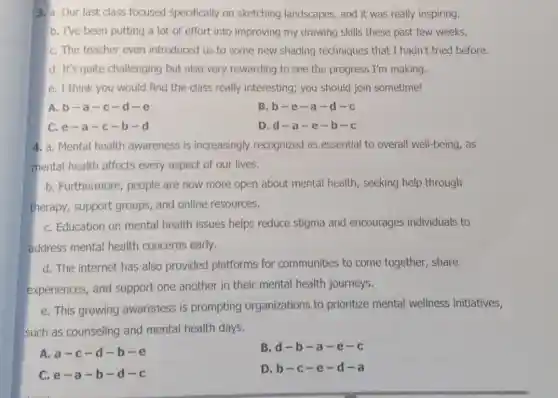 3. a. Our last class focused specifically on sketching landscapes.and it was really inspiring.
b. I've been putting a lot of effort into improving my drawing skills these past few weeks.
C. The teacher even introduced us to some new shading techniques that I hadn't tried before.
d. It's quite challenging but also very rewarding to see the progress I'm making.
e. I think you would find the class really interesting; you should join sometime!
A.b-a -c-d -e
B.b-e -a-d -C
C. e-a-c-b-d
D.d-a -e-b -C
4. a. Mental health awareness is increasingly recognized as essential to overall well-being, as
mental health affects every aspect of our lives.
b. Furthermore, people are now more open about mental health , seeking help through
therapy, support groups, and online resources.
C. Education on mental health issues helps reduce stigma and encourages individuals to
address mental health concerns early.
d. The internet has also provided platforms for communities to come together, share
experiences, and support one another in their mental health journeys.
e. This growing awareness is prompting organizations to prioritize mental wellness initiatives,
such as counseling and mental health days.
A. a-c-d-b-e
C e-a-b-d-c
B d-b-a-e-c
D b-c-e-d-a