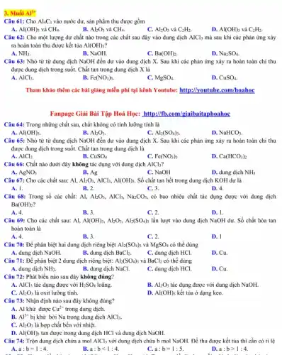 3. Muối Al^3+
Câu 61: Cho Al_(4)C_(3) vào nước dư, sản phẩm thu được gồm
A. Al(OH)_(3) và CH_(4).
B. Al_(2)O_(3) và CH_(4).
C. Al_(2)O_(3) và C_(2)H_(2)
D. Al(OH)_(3) và C_(2)H_(2)
Câu 62: Cho một lượng dư chất nào trong các chất sau đây vào dung dịch AlCl_(3) mà sau khi các phản ứng xảy
ra hoàn toàn thu được kết tủa Al(OH)_(3)
A. NH_(3)
B. NaOH.
C. Ba(OH)_(2)
D. Na_(2)SO_(4)
Câu 63: Nhỏ từ từ dung dịch NaOH đến dư vào dung dịch X. Sau khi các phản ứng xảy ra hoàn toàn chi thu
được dung dịch trong suốt. Chất tan trong dung dịch X là
A. AlCl_(3)
B. Fe(NO_(3))_(3)
C. MgSO_(4)
D. CuSO_(4)
Tham khảo thêm các bài giǎng miễn phí tại kênh Youtube: http://youtube .com/hoahoc
Fanpage Giải Bài Tập Hoá Học: http://fb.com giaibaitaphoahoc
Câu 64: Trong những chất sau, chất không có tính lưỡng tính là
A. Al(OH)_(3).
B. Al_(2)O_(3)
C. Al_(2)(SO_(4))_(3)
D. NaHCO_(3).
Câu 65: Nhỏ từ từ dung dịch NaOH đến dư vào dung dịch X. Sau khi các phản ứng xảy ra hoàn toàn chỉ thu
được dung dịch trong suốt. Chất tan trong dung dịch là
A. AlCl_(3)
B. CuSO_(4)
C. Fe(NO_(3))_(3)
D. Ca(HCO_(3))_(2)
Câu 66: Chất nào dưới đây không tác dụng với dung dịch AlCl_(3)
A. AgNO_(3)
B. Ag
C. NaOH
D. dung dịch NH_(3)
Câu 67: Cho các chất sau: Al, Al_(2)O_(3),AlCl_(3),Al(OH)_(3). Số chất tan hết trong dung dịch KOH dư là
A. 1.
B. 2.
C. 3.
D. 4.
Câu 68: Trong số các chất: Al, Al_(2)O_(3),AlCl_(3),Na_(2)CO_(3) , có bao nhiêu chất tác dụng được với dung dịch
Ba(OH)_(2)
A. 4.
B. 3.
C. 2.
D. 1.
Câu 69: Cho các chất sau: Al, Al(OH)_(3),Al_(2)O_(3),Al_(2)(SO_(4))_(3) lần lượt vào dung dịch NaOH dư. Số chất hòa tan
hoàn toàn là
A. 4.
B. 3.
C. 2.
D. 1
Câu 70: Đề phân biệt hai dung dịch riêng biệt Al_(2)(SO_(4))_(3) và MgSO_(4) có thể dùng
A. dung dịch NaOH.
B. dung dịch BaCl_(2).
C. dung dịch HCl.
D. Cu.
Câu 71: Để phân biệt 2 dung dịch riêng biệt: Al_(2)(SO_(4))_(3) và BaCl_(2) có thể dùng
A. dung dịch NH_(3)	B. dung dịch NaCl.	C. dung dịch HCl.
D. Cu.
Câu 72: Phát biểu nào sau đây không đúng?
A. AlCl_(3) tác dụng được với H_(2)SO_(4) loãng.
B. Al_(2)O_(3) tác dụng được với dung dịch NaOH.
C. Al_(2)O_(3) là oxit lưỡng tính.
D. Al(OH)_(3) kết tủa ở dạng keo.
Câu 73: Nhận định nào sau đây không đúng?
A. Al khử được Cu^2+ trong dung dịch.
B. Al^3+ bị khử bởi Na trong dung dịch AlCl_(3).
C. Al_(2)O_(3) là hợp chất bền với nhiệt.
D. Al(OH)_(3) tan được trong dung dịch HCl và dung dịch NaOH.
Câu 74: Trộn dung dịch chứa a mol AlCl_(3) với dung dịch chứa b mol NaOH. Để thu được kết tủa thì cần có tỉ lệ
A. a:b=1:4.
B. a:blt 1:4.
C. a:b=1:5.
D. a:bgt 1:4.