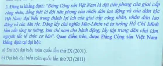 3. Đảng ta khẳng định: "Đảng Cộng sản Việt Nam là đội tiên phong của giai cấp
công nhân, đồng thời là đội tiên phong của nhân dân lao động và của dân tộc
Việt Nam; đại biểu trung thành lợi ích của giai cấp công nhân, nhân dân lao
động và của dân tộc. Đảng lấy chủ nghĩa Mác-Lênin và tư tướng Hồ Chí Minh
làm nền tǎng tư tưởng, kim chỉ nam cho hành động, lấy tập trung dân chủ làm
nguyên tắc tổ chức cơ bán". Quan điểm trên được Đảng Cộng sản Việt Nam
khẳng định tại đại hội:
a) Đại hội đại biếu toàn quốc lần thứ IX(2001)
b) Đại hội đại biểu toàn quốc lần thứ XI(2011)