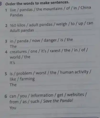 3 Order the words to make sentences.
live/pandas/themountains/of/in/China
__
160kilos/adult pandas/weigh/to/up/can
__
__
3 in/panda/now / danger/is / the
The __
4 creatures/one/it's /rarest / the /in/of/
world / the
__
5 is / problem /worst / the /human activity /
like / farming
__
6 can/you/information / get / websites /
from / as / such / Save the Panda!
__