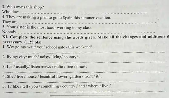 3. Who owns this shop?
Who does ..... __ .
4. They are making a plan to go to Spain this summer vacation.
They are .......... __
5. Your sister is the most hard- working in my class.
Nobody ..........
XI. Complete the sentence using the words given.Make all the changes and additions i
neccessary. (1.25 pts)
1. We/ going/ wait/you/ school gate /this weekend/ .
__ .
2. living/ city/ much/noisy/ living/ country/ .
__
3. Lan/ usually/ listen /news / radio/free / time/
__ .................................................................................
4. She / live / house / beautiful flower garden / front / it/.
__ ............................................................................ ......................................................................
5. I/like/tell / you / something /country / and / where /live /.
__ ......................................................................IIIIII ."