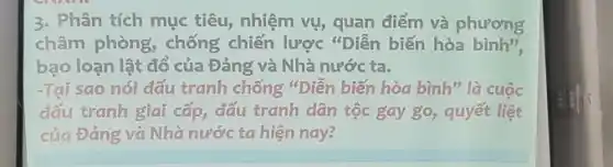 3. Phân tích mục tiêu, nhiệm vụ, quan điểm và phương
châm phòng, chống chiến lược "Diễn biến hòa binh",
bạo loạn lật đổ của Đảng và Nhà nước ta.
-Tại sao nói đấu tranh chống "Diễn biến hòa bình" là cuộc
đấu tranh giai cấp,đấu tranh dân tộc gay go, quyết liệt
của Đảng và Nhà nước ta hiện nay?