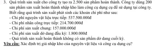 3. Quá trình sản xuất cho công ty tạo ra 2.500 sản phẩm hoàn thành. Công ty dùng 200
sản phẩm sản xuất hoàn thành nhập kho làm công cụ dụng cụ đề sử dụng tại công ty.
Biết rằng quá trình sản xuất phát sinh các khoản chi phí như sau:
- Chi phí nguyên vật liệu trực tiêp: 537.500.000stackrel (circ )(d)
- Chi phí nhân công trực tiêp: 214 .700.000đ
- Chi phí sản xuât chung: 157.000.000đ
- Chi phí sản xuât dở dang đâu kỳ:1.800.000đ
- Quá trình sản xuất hoàn thành không có sản phẩm dở dang cuối kỳ.
Yêu cầu: Xác định trị giá nhập kho của nguyên vật liệu và công cụ dụng cụ?