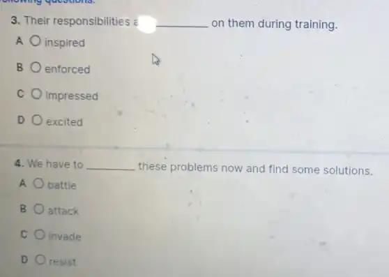 3. Their responsibilities = __ on them during training.
A inspired
B enforced
C impressed
D excited
4. We have to __ these problems now and find some solutions.
A battle
B attack
C invade
D resist