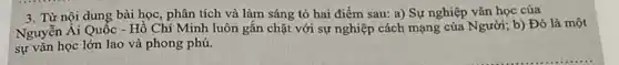 3. Từ nội dung bài học, phân tích và làm sáng tỏ hai điểm sau: a) Sự nghiệp vǎn học của
Nguyễn Ái Quốc -Hồ Chí Minh luôn gắn chặt với sự nghiệp cách mạng của Người; b) Đó là một
sự vǎn học lớn lao và phong phú.