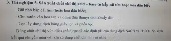 3. Thí nghiệm 3 . Sản xuất.chất chi thị acid - base từ bắp cải tím hoặc hoa đậu biếc
- Giã nhỏ bắp cải tím (hoặc hoa đậu biếc).
- Cho nước vào hoà tan và dùng đũa thuuyr tinh khuấy đều.
- Lọc lấy dung dịch bằng giấy lọc và phểu lọc.
Dùng chất chi thị vừa điều chế được đề xác định pH của dung dịch NaOH và H_(2)SO_(4) So sánh
kết quả chuyển màu với khi sử dụng chất chi thị vạn nǎng.