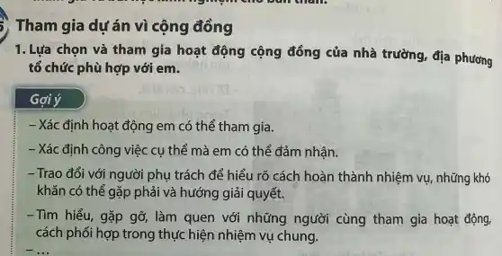 3) Tham gia dự án vì cộng đồng
1. Lựa chon và tham gia hoạt đông cộng đồng của nhà trường,địa phương
tổ chức phù hợp với em
Gợiý
- Xá cđịnh hoa t động em có thể tham gia.
- Xác đin h công việc cụ thể mà em có the đảm nhân.
-Tra o đổi với ngườ i phụ trá ch để hiểu , rõ cách hoàn thành nhiên n vụ, nh ững khó
khǎn có thể gặp phải và hưới ng giải quyết.
-Tìm hiểu,gặp gỡ,làm quen với nh ứng ngư lời cùng tham gia hoạt động,
các h phối hợp tron g thực hiện nhiên n vụ chung.
__