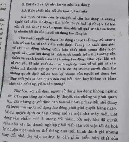 3. Tối đa hoá lợi nhuận và cấu lao động
8.1. Bản chất của tối đa hoá lợi nhuận
Giả định cơ bản của lý thuyết về cầu lao động là những
người chủ thuê lao động - tìm kiếm tối đa hoá lợi nhuận . Có hai
vắn đề mà chúng ta cẩn quan tâm đối với quá trình tìm kiếm
lợi nhuận tối đa của người sử dụng lao động là:
Thú nhất: người sử dụng lao động chỉ có thể thay đổi những
biến số mà họ có thể kiểm soát được. Trong mô hình đơn giản
về cầu lao động nhưng cũng bản chất nhất trong điểu kiện
người sử dụng lao động là nhà cạnh tranh trên thị trường sản
phẩm và cạnh tranh trên thị trường lao động . Như vậy, khi giá
cả các yếu tố sản xuất do doanh nghiệp mua về và giá cả sản
phẩm mà doanh nghiệp bán ra là do thị trường quyết định thì
những quyết định tối đa hoá lợi nhuận của người sử dụng lao
động chủ yếu là liên quan đến câu hỏi: Nên hay không và bằng
cách nào để tǎng,giảm sản lượng?
Thú hai: với giả định người sử dụng lao động không ngừng
tìm kiếm gia tǎng lợi nhuận, lý thuyết của chúng ta phải quan
tâm đến những quyết định cǎn bản về những thay đổi nhỏ (thay
đổi biên) mà người sử dụng lao động phải giải quyết hàng ngày.
Ví dụ, quyết định có hay không mở ra một nhà máy mới, một
đòng sản phẩm mới là tương đối hiếm, bởi một khi đã quyết
định như vậy thì doanh nghiệp phải tiếp cận với việc tối đa hoá
lợi nhuận