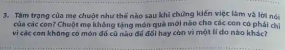 3. Tâm trạng của mẹ chuột như thế nào sau khi chứng kiến việc làm và lời nói
của các con?Chuột mẹ không tặng món quà mới nào cho các con có phải chỉ
vì các con không có món đồ cũ nào để đổi hay còn vì một lí do nào khác?