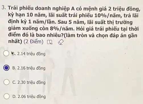 3. Trái phiếu doanh nghiệp A có mệnh giá 2 triệu đồng,
kỳ hạn 10 nǎm lãi suất trái phiếu 10% /ncheck (a)m , trả lãi
định kỳ 1ncheck (a)m/lhat (a)n . Sau 5 nǎm, lãi suất thị trường
giảm xuống còn 8% /ncheck (a)m . Hỏi giá trái phiếu tại thời
điểm đó là bao nhiêu?(làm tròn và chọn đáp án gần
nhất) (2 Điểm) [4)
1. 2.14 triệu đồng
B. 2.16 triệu đồng
C. 2.30 triệu đồng
D. 2.06 triệu đồng