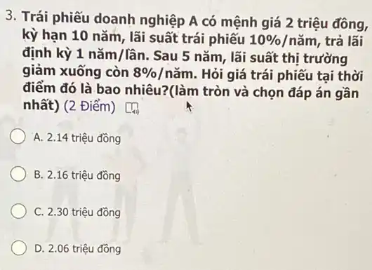 3. Trái phiếu doanh nghiệp A có mệnh giá 2 triệu đồng,
kỳ hạn 10 nǎm , lãi suất trái phiếu 10% /ncheck (a)m , trả lãi
định kỳ 1ncheck (a)m/lhat (a)n . Sau 5 nǎm, lãi suất thị trường
giảm xuống còn 8% /ncheck (a)m . Hỏi giá trái phiếu tai thời
điểm đó là bao nhiêu?(làm tròn và chọn đáp án gần
nhất) (2 Điểm) [[]]
A. 2.14 triệu đồng
B. 2.16 triệu đồng
C. 2.30 triệu đồng
D. 2.06 triệu đồng