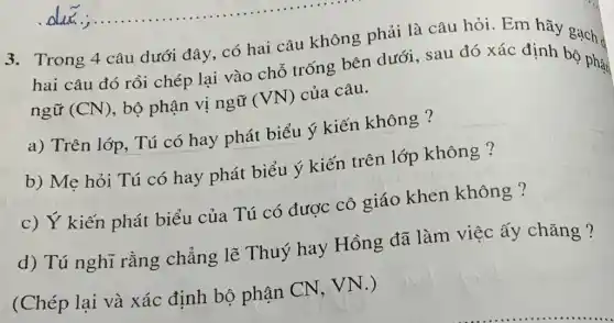 3. Trong 4 câu dưới đây, có hai câu không phải là câu hỏi. Em
hai câu đó rồi chép lại vào chỗ trống bên dưới sau đó xác định bọ phạt
ngữ (CN) , bộ phận vị ngữ (VN) của câu.
a) Trên lớp, Tú có hay phát biểu ý kiến không ?
b) Mẹ hỏi Tú có hay phát biểu ý kiến trên lớp không ?
c) Ý kiến phát biểu của Tú có được cô giáo khen không ?
d) Tú nghĩ rằng chẳng lẽ Thuý hay Hồng đã làm việc ấy chǎng ?
(Chép lại và xác định bộ phận CN, VN .)