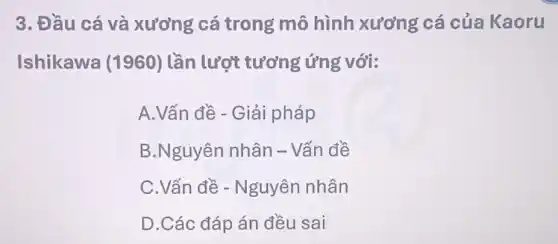 3. Đầu cá và xương cá trong mô hình xương cá của Kaoru
Ishikawa (1960) lần lượt tương ứng với:
A.Vấn đề - Giải pháp
B.Nguyên nhân - Vấn đề
C.Vấn đề - Nguyên nhân
D.Các đáp án đều sai