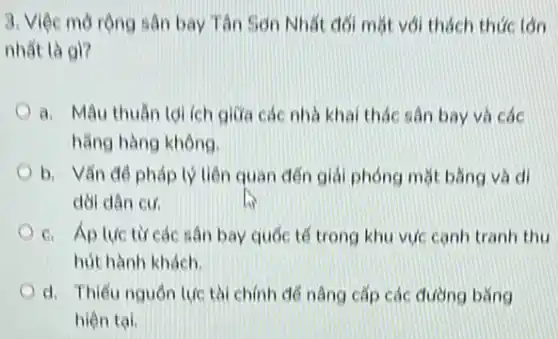 3. Việc mở rộng sân bay Tân Son Nhất đối mặt với thách thức lán
nhất là gì?
a. Mâu thuẫn tdi ích giữa các nhà khai thác sân bay và các
hằng hàng không.
b. Vấn đề pháp lý liên quan đến giải phóng mặt bằng và di
dời dân cư.
c. Áp luctir các sân bay quốc tế trong khu vực canh tranh thu
hút hành khách.
d. Thiếu nguồn lực tài chính để nâng cấp các đường bǎng
hiện tai.