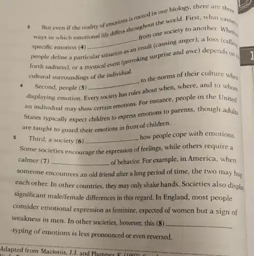 3 ways in which emotional life differs throughout the world First, what
But even if the reality of emotions is rooted in our biology.there are three
specific emotion (4)
__
from one society to another.Whether
people define a particular
insult (causing anger)a loss
forth sadness), or a mystical event (provoking surprise and awe)depends the
cultural surroundings of the individual.
Second, people (5)
__
to the norms of their culture when
displaying emotion. E
has rules
about when, where and to whom
an individual may show certain emotions.For instance, people in the United
States typically expect children to express emotions to parents though adults
are taught to guard their emotions in front of children.
5
Third, a society (6) __
how people cope with emotions.
Some societies encourage the expression of feelings while others require a
calmer (7) __ of behavior. For example, in America when
someone encounters an old friend after a long period of time, the two may hug
each other. In other countries, they may only shake hands Societies also display
significant male/female differences in this regard. In England most people
consider emotional expression as feminine , expected of women but a sign of
weakness in men. In other societies , however, this (8)
__
-typing of emotions is less pronounced or even reversed.
Adapted from Macionis, J.J. and Plummer K (1007)......................................................................