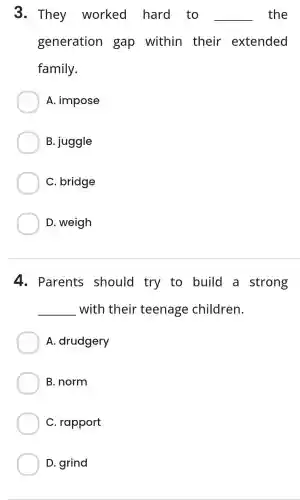 3. They worked hard to __ the
generation gap within their extended
family.
A. impose
B. juggle
C. bridge
D. weigh
4. Parents should try to build a strong
__ with their teenage children.
A. drudgery
B. norm
C. rapport
D. grind