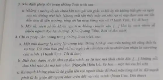 3. Xác định phép nối trong những đoạn trích sau:
a. Những ý tướng ấy tôi chưa lần nào ghi lên giấy,vi hồi ấy tôi không biết ghi và nguly
nay tôi không nhớ hết. Nhưng mỗi lần thấy mấy em nhỏ nóm me làm
đầu tiên đi đến trường, lòng tôi lại tưng bừng rộn ra (Thanh Tịnh, Tôi đi học)
b. Một là, sách nhiêu khiển người ta không chuyên sâu. [...]Hai là, sách nhiều để
khiển người đọc lạc hưởng. (Chu Quang Tiềm Bàn về đọc sách)
4. Chi ra phép liên tưởng trong những đoạn trich sau:
a. Một mùi hương lạ xông lên trong lớp. Trông hình gì treo trên tường tôi cũng thủy la
và hay. Tôi nhìn bàn ghế chỗ tôi ngồi rất cần thận rồi tự nhiên lạm nhận là vật riêng
của mình. (Thanh Tịnh.Tôi đi học)
b. Biết bao danh sĩ đã nhờ sự đọc sách, sự tự học mà khỏi chân đời. [-] Những nói
đau khố nhờ đó mà bởt nhỏi. (Nguyễn Hiến Lê, Tư học - một thủ vui bố ích)
c. Kẻ mạnh không phải là kẻ giảm lên vai người khác để thoả mãn lòng ích kì. Kẻ mạnh
phải là kẻ giúp đỡ người khác trên đôi vai của mình.(Nam Cao, Đời thina)