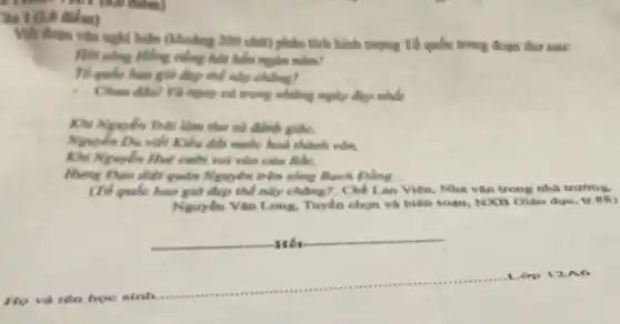 30 1 (2,0 điểm)
huận (khoảng 200 chữ)phân tích hành tượng Tố quốc trong đoạn tho saw:
Hỏi sông Hồng viếng hút bốn nghiên nǎm?
Tế quốc bao giờ đẹp thể này chúng?
có trong những ngày được nhân
Khi Nguyễn Trâi làm thơ và đánh giác.
Nguyễn Du viết Kiểu đất nước hoà thành volting
Khi Nguyễn Huế cười với vào cưu Bắc.
Hung Dọo diệt quản Nguyên trên xdong Bạch Dầng __
(To qude bao giờ đẹp thể này chúng?. Chế Lan Viên, Nhà vǎn trong nhà trường.
Nguyên Vǎn Long. Tuyến chọn và biên soan.NXB Giáo dục.
Hết
op
tên hoe sinh